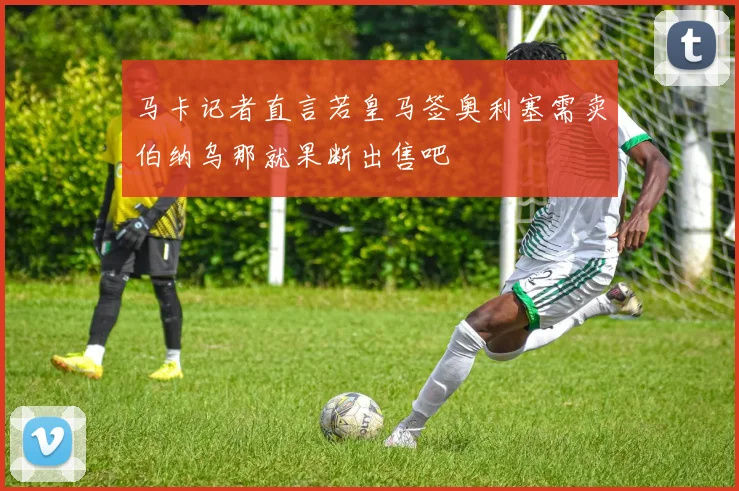 马卡记者直言若皇马签奥利塞需卖伯纳乌那就果断出售吧