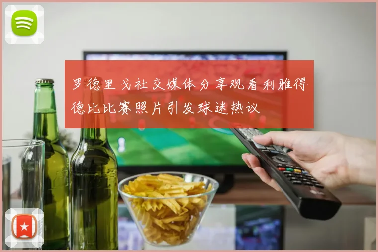罗德里戈社交媒体分享观看利雅得德比比赛照片引发球迷热议