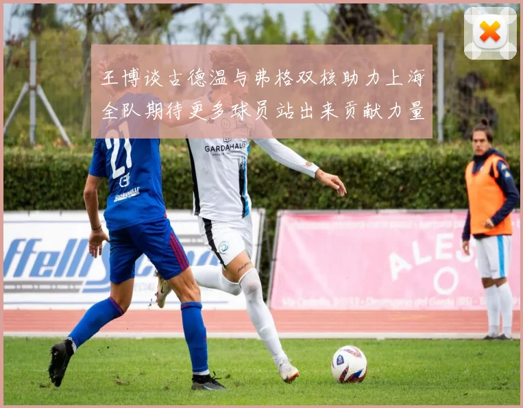 王博谈古德温与弗格双核助力上海全队期待更多球员站出来贡献力量