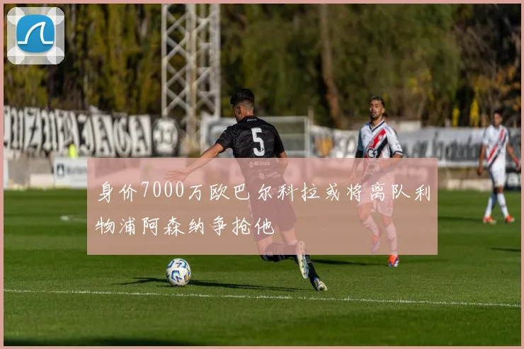 身价7000万欧巴尔科拉或将离队利物浦阿森纳争抢他