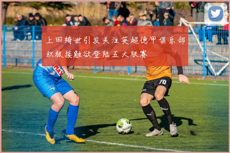 上田绮世引发关注英超德甲俱乐部积极接触欲登陆五大联赛