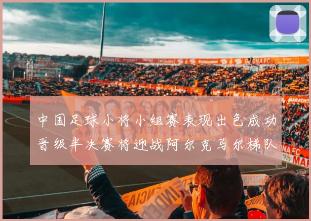 中国足球小将小组赛表现出色成功晋级半决赛将迎战阿尔克马尔梯队