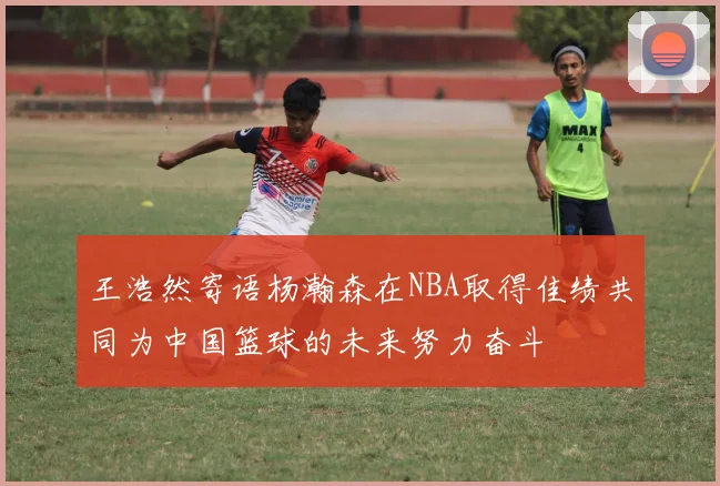 王浩然寄语杨瀚森在NBA取得佳绩共同为中国篮球的未来努力奋斗