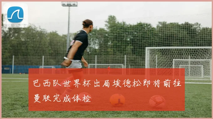 巴西队世界杯出局埃德松即将前往曼联完成体检
