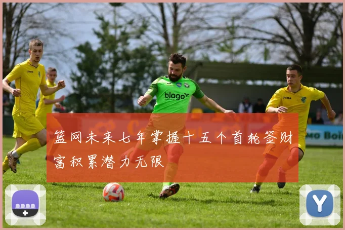 篮网未来七年掌握十五个首轮签财富积累潜力无限
