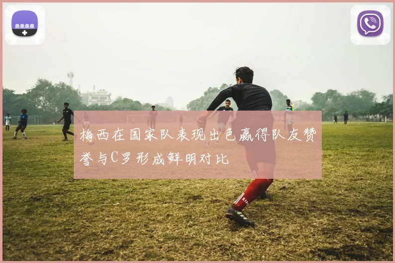 梅西在国家队表现出色赢得队友赞誉与C罗形成鲜明对比