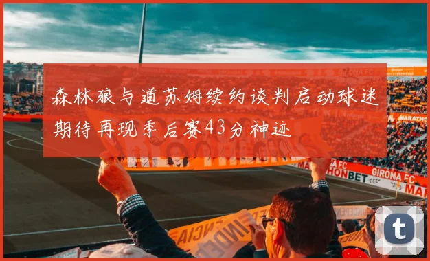 森林狼与道苏姆续约谈判启动球迷期待再现季后赛43分神迹