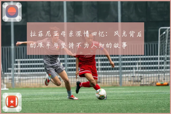 拉菲尼亚母亲深情回忆：风光背后的艰辛与坚持不为人知的故事