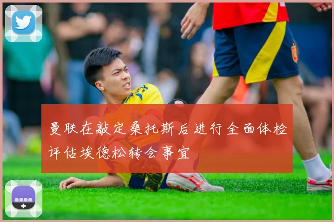 曼联在敲定桑托斯后进行全面体检评估埃德松转会事宜