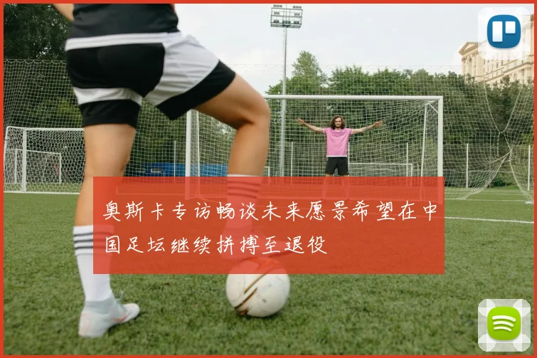 奥斯卡专访畅谈未来愿景希望在中国足坛继续拼搏至退役