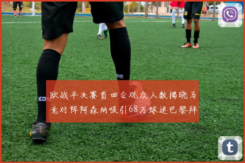 欧战半决赛首回合观众人数揭晓马竞对阵阿森纳吸引68万球迷巴黎拜仁紧随其后