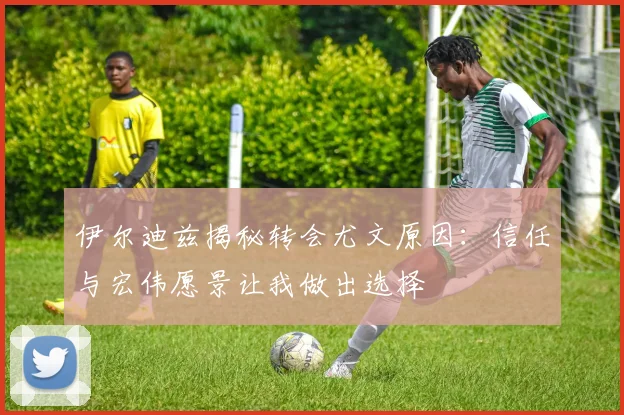 伊尔迪兹揭秘转会尤文原因：信任与宏伟愿景让我做出选择